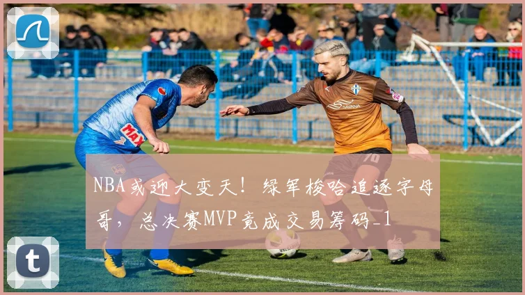 NBA或迎大变天！绿军梭哈追逐字母哥，总决赛MVP竟成交易筹码_1