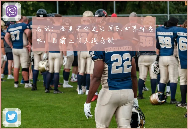 名记：洛里不会进法国队世界杯名单，目前三门人选存疑