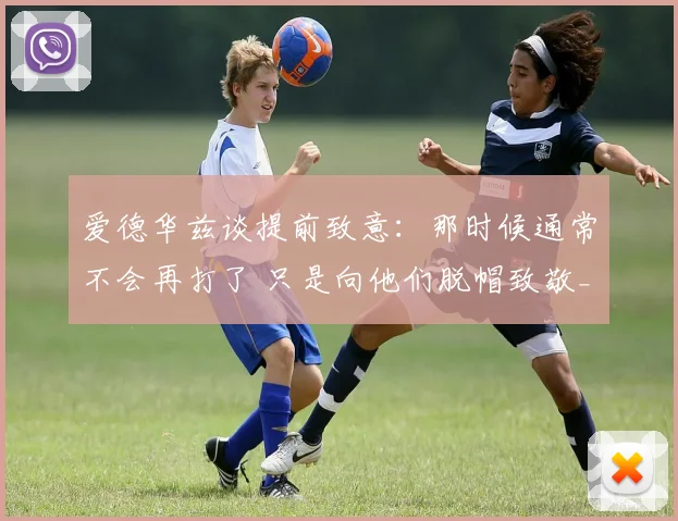 爱德华兹谈提前致意：那时候通常不会再打了 只是向他们脱帽致敬_1