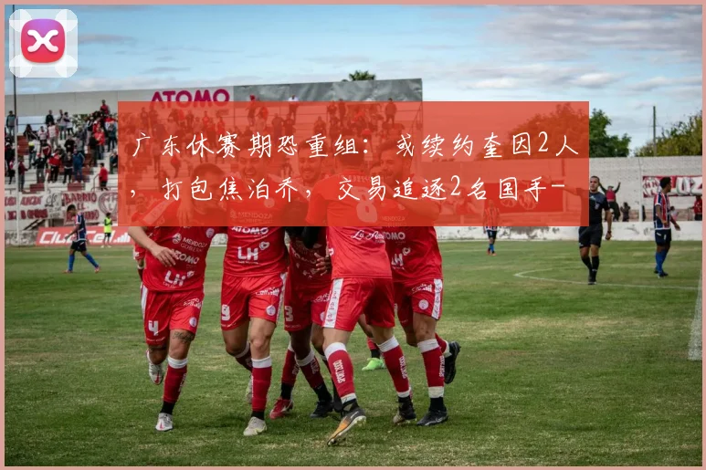 广东休赛期恐重组：或续约奎因2人，打包焦泊乔，交易追逐2名国手