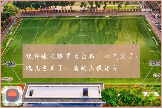 锐评张之臻罗马出局：心气没了，魂儿也丢了，看的人很迷茫