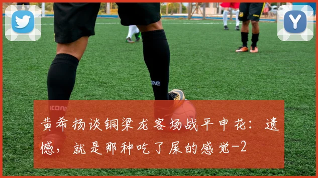 黄希扬谈铜梁龙客场战平申花：遗憾，就是那种吃了屎的感觉