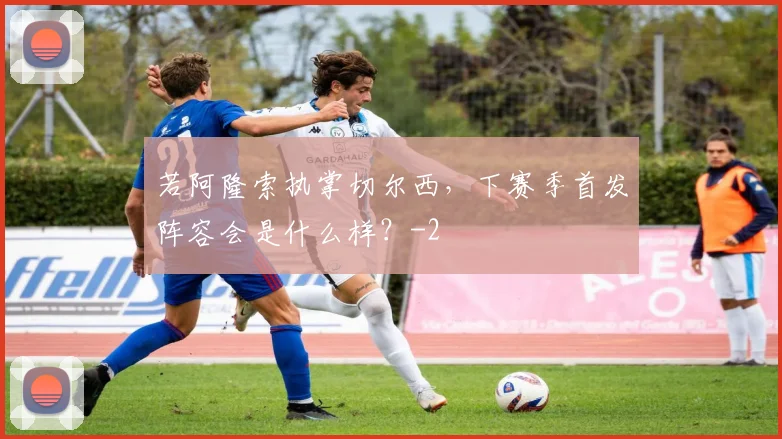 若阿隆索执掌切尔西，下赛季首发阵容会是什么样？