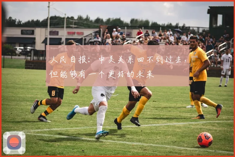 人民日报：中美关系回不到过去，但能够有一个更好的未来