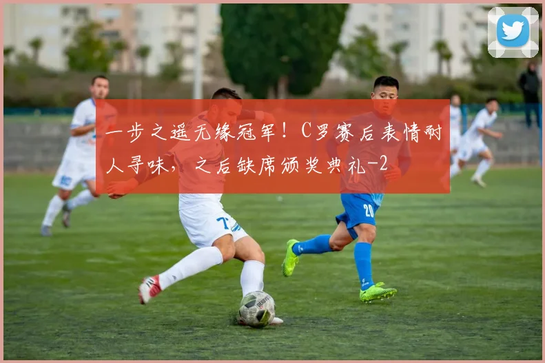 一步之遥无缘冠军！C罗赛后表情耐人寻味，之后缺席颁奖典礼
