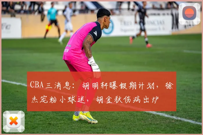 CBA三消息：胡明轩曝假期计划，徐杰宠粉小球迷，胡金秋伤病出炉
