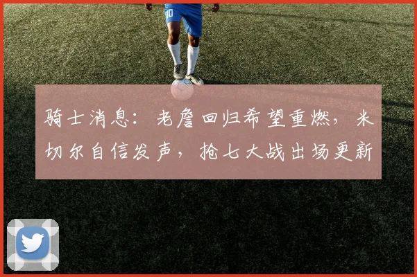 骑士消息：老詹回归希望重燃，米切尔自信发声，抢七大战出场更新