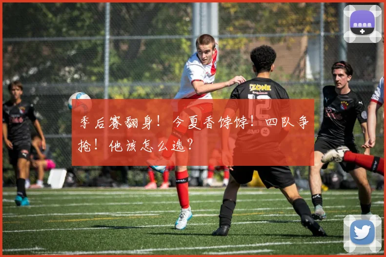季后赛翻身！今夏香饽饽！四队争抢！他该怎么选？