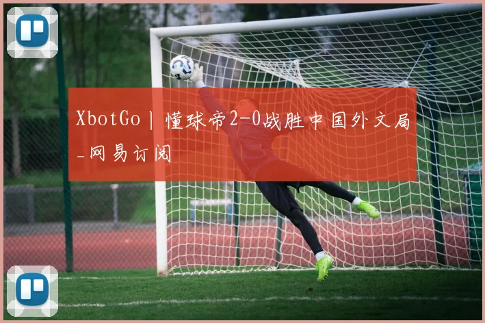 XbotGo丨懂球帝2-0战胜中国外文局_网易订阅