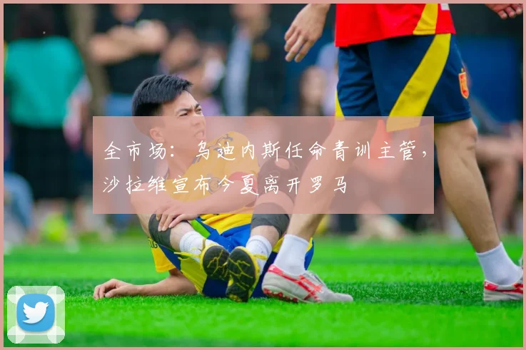 全市场：乌迪内斯任命青训主管，沙拉维宣布今夏离开罗马