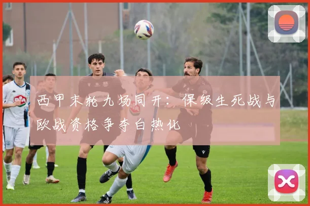 西甲末轮九场同开：保级生死战与欧战资格争夺白热化