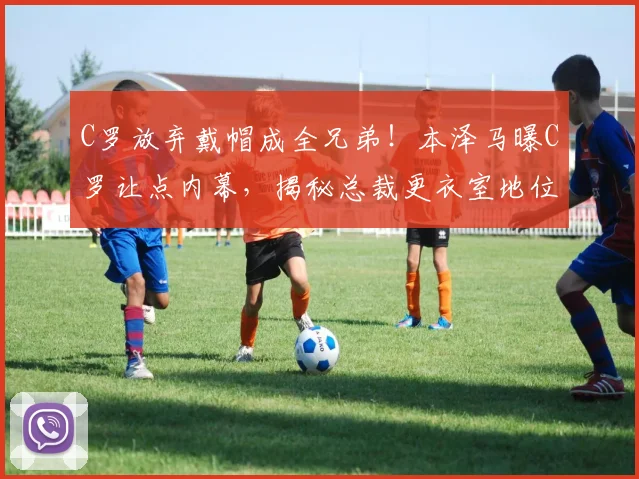 C罗放弃戴帽成全兄弟！本泽马曝C罗让点内幕，揭秘总裁更衣室地位