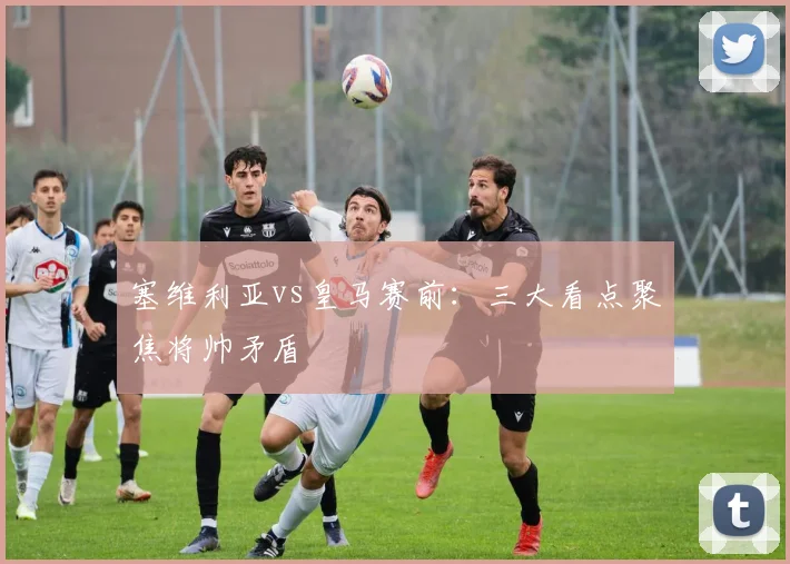 塞维利亚vs皇马赛前：三大看点聚焦将帅矛盾