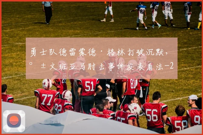勇士队德雷蒙德·格林打破沉默，就文班亚马肘击事件发表看法