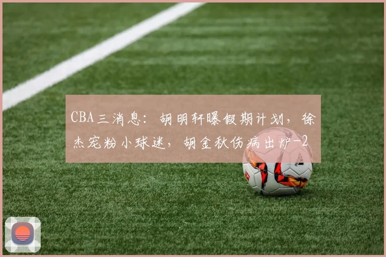 CBA三消息：胡明轩曝假期计划，徐杰宠粉小球迷，胡金秋伤病出炉