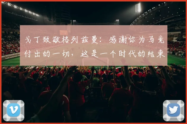 戈丁致敬格列兹曼：感谢你为马竞付出的一切，这是一个时代的结束