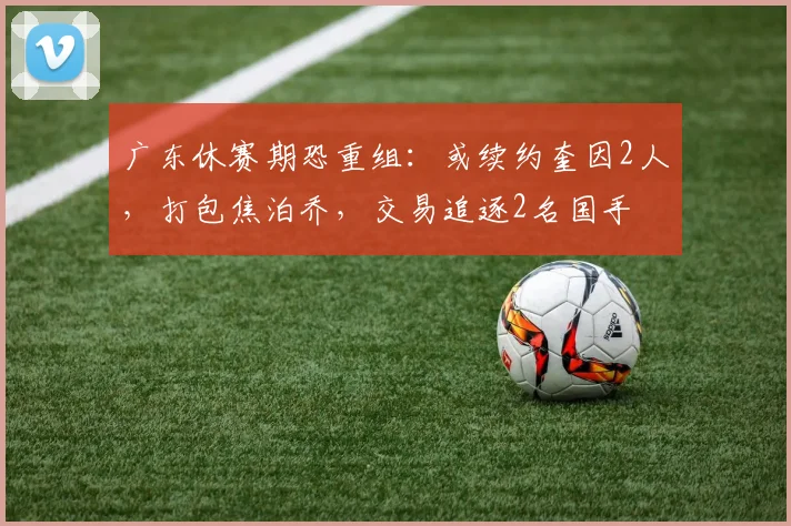广东休赛期恐重组：或续约奎因2人，打包焦泊乔，交易追逐2名国手