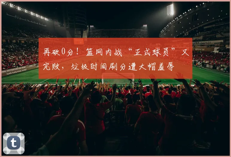 再砍0分！篮网内战“正式球员”又完败，垃圾时间刷分遭大帽羞辱
