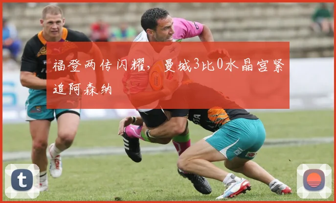 福登两传闪耀，曼城3比0水晶宫紧追阿森纳