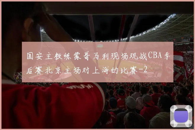 国安主教练蒙哥马利现场观战CBA季后赛北京主场对上海的比赛