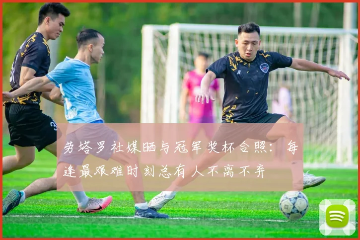 劳塔罗社媒晒与冠军奖杯合照：每逢最艰难时刻总有人不离不弃