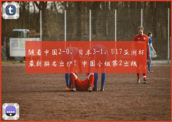 随着中国2-0，日本3-1，U17亚洲杯最新排名出炉！中国小组第2出线