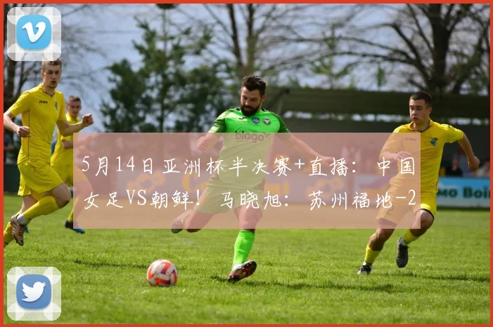 5月14日亚洲杯半决赛+直播：中国女足VS朝鲜！马晓旭：苏州福地