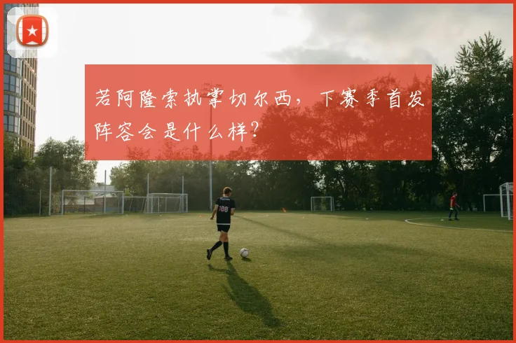若阿隆索执掌切尔西，下赛季首发阵容会是什么样？