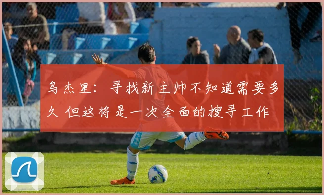 乌杰里：寻找新主帅不知道需要多久 但这将是一次全面的搜寻工作