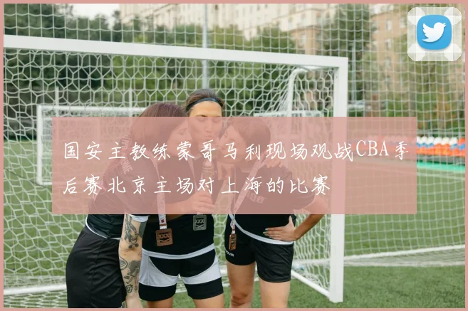 国安主教练蒙哥马利现场观战CBA季后赛北京主场对上海的比赛