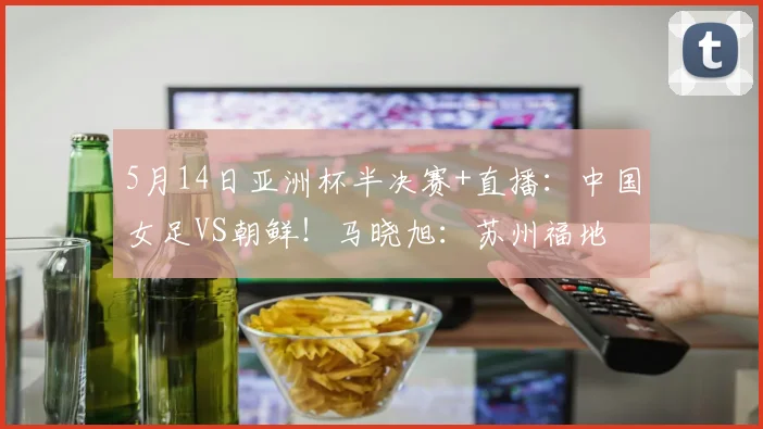 5月14日亚洲杯半决赛+直播：中国女足VS朝鲜！马晓旭：苏州福地
