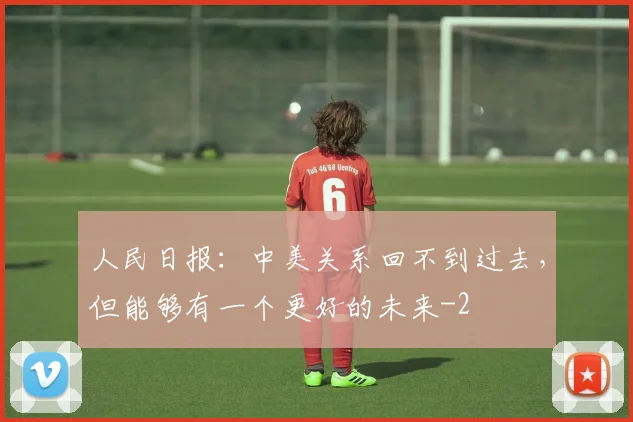 人民日报：中美关系回不到过去，但能够有一个更好的未来
