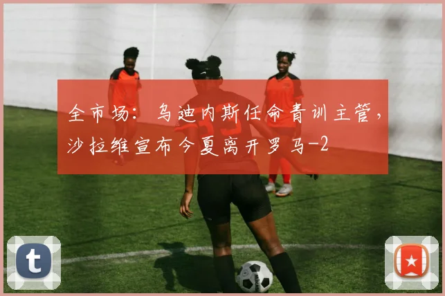 全市场：乌迪内斯任命青训主管，沙拉维宣布今夏离开罗马