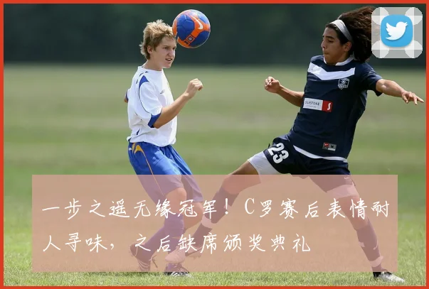 一步之遥无缘冠军！C罗赛后表情耐人寻味，之后缺席颁奖典礼