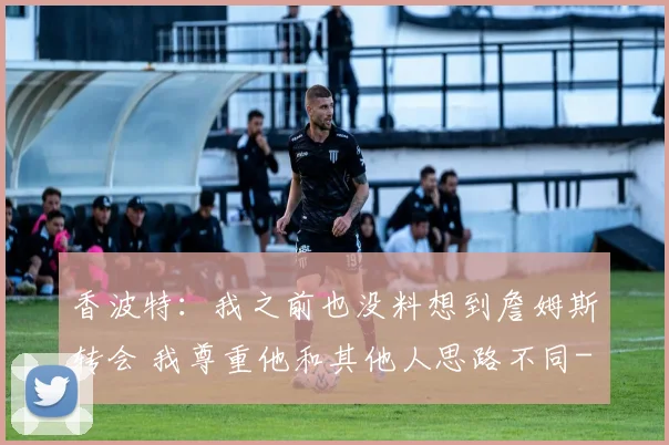 香波特：我之前也没料想到詹姆斯转会 我尊重他和其他人思路不同