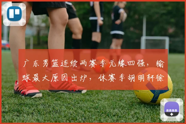 广东男篮连续两赛季无缘四强，输球最大原因出炉，休赛季胡明轩徐杰新动作敲定