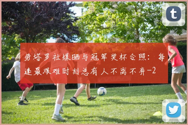 劳塔罗社媒晒与冠军奖杯合照：每逢最艰难时刻总有人不离不弃