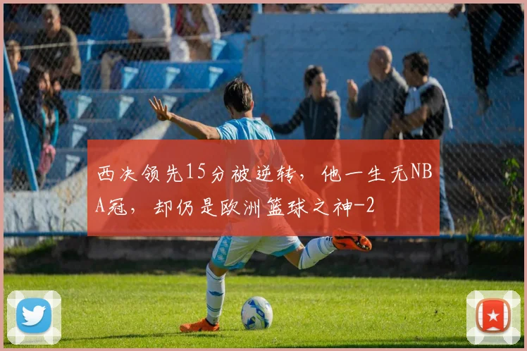 西决领先15分被逆转，他一生无NBA冠，却仍是欧洲篮球之神