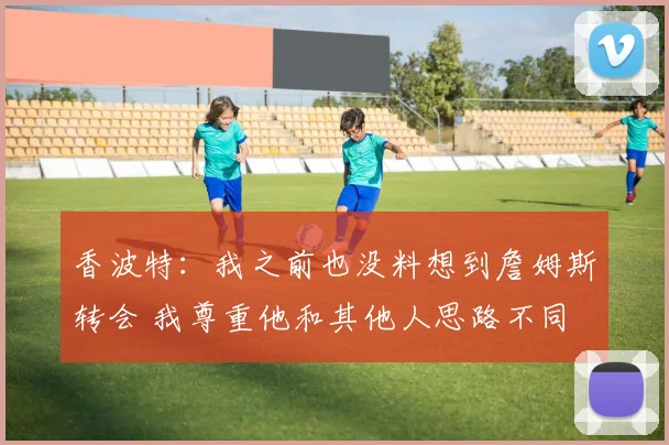 香波特：我之前也没料想到詹姆斯转会 我尊重他和其他人思路不同