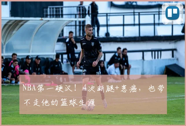 NBA第一硬汉！4次断腿+患癌，也带不走他的篮球生涯