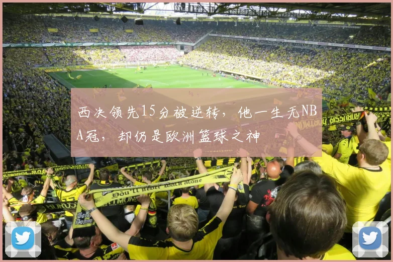 西决领先15分被逆转，他一生无NBA冠，却仍是欧洲篮球之神