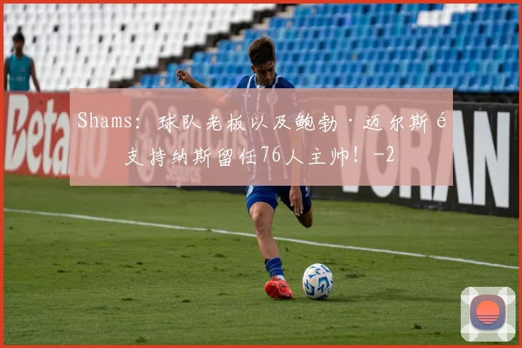 Shams：球队老板以及鲍勃·迈尔斯都支持纳斯留任76人主帅！