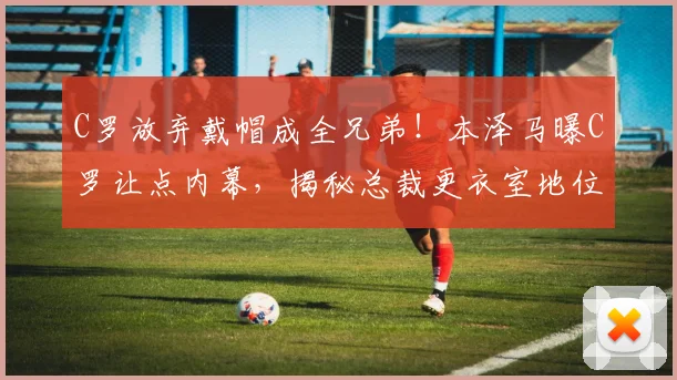 C罗放弃戴帽成全兄弟！本泽马曝C罗让点内幕，揭秘总裁更衣室地位