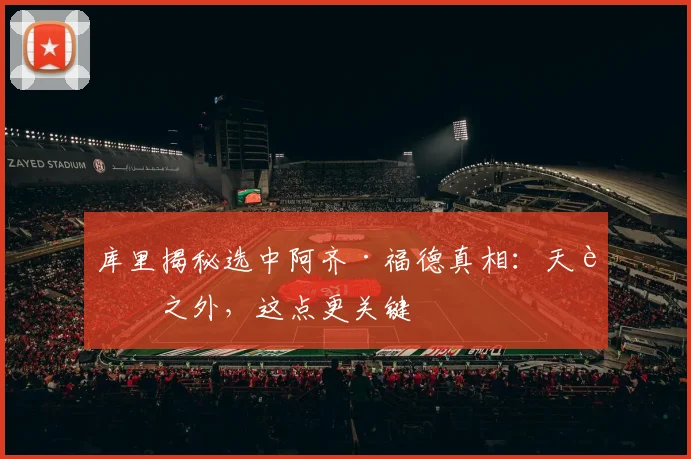 库里揭秘选中阿齐·福德真相：天赋之外，这点更关键