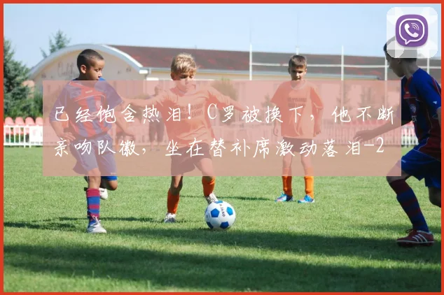 已经饱含热泪！C罗被换下，他不断亲吻队徽，坐在替补席激动落泪
