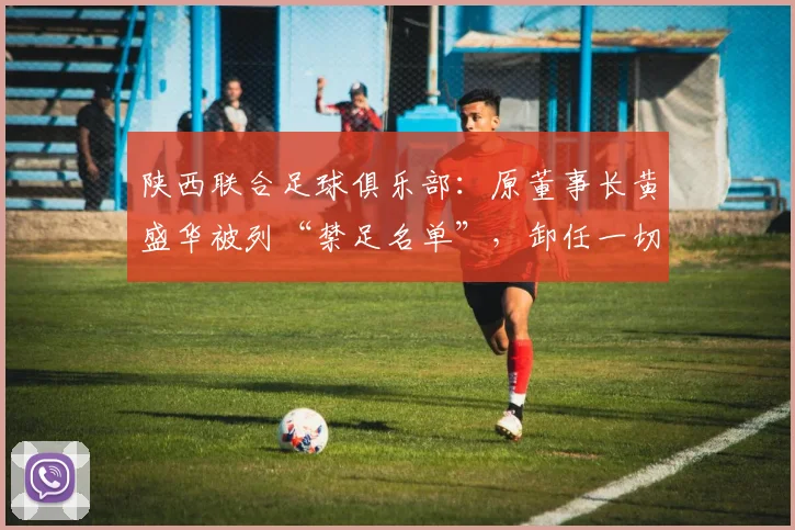 陕西联合足球俱乐部：原董事长黄盛华被列“禁足名单”，卸任一切职务_网易订阅