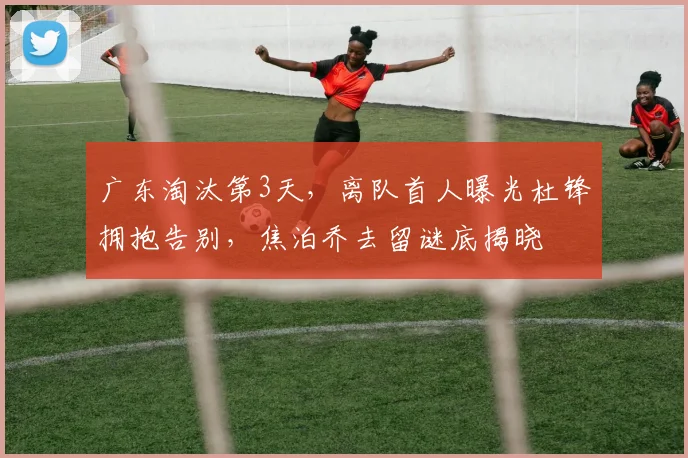 广东淘汰第3天，离队首人曝光杜锋拥抱告别，焦泊乔去留谜底揭晓