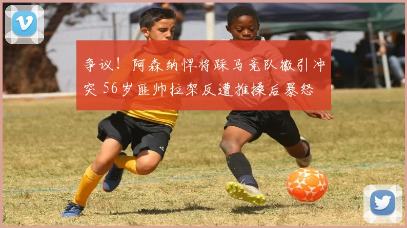 争议！阿森纳悍将踩马竞队徽引冲突 56岁匪帅拉架反遭推搡后暴怒