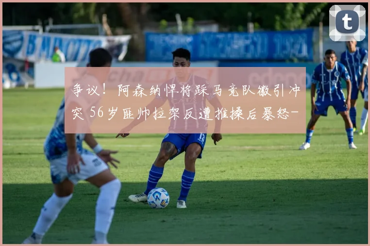 争议！阿森纳悍将踩马竞队徽引冲突 56岁匪帅拉架反遭推搡后暴怒