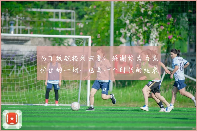 戈丁致敬格列兹曼：感谢你为马竞付出的一切，这是一个时代的结束